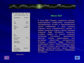 Меню Edit
Меню Edit
В меню Edit (Правка), содержатся команды
редактирования изображения: копирования,
трансформации, вставки и переопределения
цветов изображения, а также команды
создания кисти определенного размера и
формы, различных узоров и фигур. Команды
подменю Fade (Ослабить) позволяют
ослабить эффект от многих операций
(например, последнего примененного
фильтра, команд корректировки или
рисования каким-либо инструментом).
Команды подменю Purge (Очистить)
освобождают память. Также с помощью меню
Edit можно открыть диалоговые окна Color
Settings (Характеристики цвета), Preset
Manager (Менеджер настроек) и Preferences
(Установки).
 