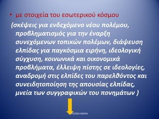 • με στοιχεία του εσωτερικού κόσμου
(σκέψεις για ενδεχόμενο νέου πολέμου,
προβληματισμός για την έναρξη
συνεχόμενων τοπικών πολέμων, διάψευση
ελπίδας για παγκόσμια ειρήνη, ιδεολογική
σύγχυση, κοινωνικά και οικονομικά
προβλήματα, έλλειψη πίστης σε ιδεολογίες,
αναδρομή στις ελπίδες του παρελθόντος και
συνειδητοποίηση της απουσίας ελπίδας,
μνεία των συγγραφικών του πονημάτων )
ΡΟΥΣΣΗ ΜΑΡΙΑ
 