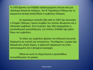 ΡΟΥΣΣΗ ΜΑΡΙΑ
Το 1950 βρίσκει την Ελλάδα ταλαιπωρημένη έπειτα από μία
ολόκληρη δεκαετία πολέμου. Τον Β’ Παγκόσμιο Πόλεμο και τη
γερμανική κατοχή ακολούθησε ο εμφύλιος πόλεμος.
Σε παγκόσμιο επίπεδο ήδη από το 1947 έχει ξεκινήσει
ο Ψυχρός Πόλεμος, πρώτο συμβάν του οποίου θεωρείται και ο
ελληνικός εμφύλιος. Στην Ευρώπη έχει ήδη προχωρήσει η
μεταπολεμική ανοικοδόμηση, την οποία η Ελλάδα έχει χάσει
λόγω του εμφυλίου.
Το τέλος του εμφυλίου βρίσκει την ελληνική κοινωνία
διχασμένη σε νικητές και ηττημένους. Ταυτόχρονα, η χώρα έχει
δραματικές υλικές ζημίες, η αγροτική παραγωγή της είναι
κατεστραμμένη και η φτώχεια κυριαρχεί.
Μέσα σε αυτό το κλίμα ξεκινά η προσπάθεια
ανοικοδόμησης της χώρας.
 