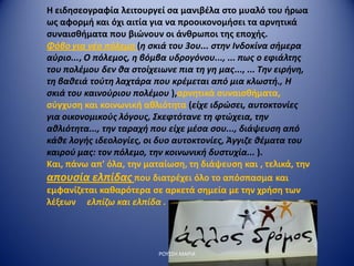 Η ειδησεογραφία λειτουργεί σα μανιβέλα στο μυαλό του ήρωα
ως αφορμή και όχι αιτία για να προοικονομήσει τα αρνητικά
συναισθήματα που βιώνουν οι άνθρωποι της εποχής.
Φόβο για νέο πόλεμο (η σκιά του 3ου... στην Ινδοκίνα σήμερα
αύριο..., Ο πόλεμος, η βόμβα υδρογόνου..., ... πως ο εφιάλτης
του πολέμου δεν θα στοίχειωνε πια τη γη μας..., ... Την ειρήνη,
τη βαθειά τούτη λαχτάρα που κρέμεται από μια κλωστή., Η
σκιά του καινούριου πολέμου ),αρνητικά συναισθήματα,
σύγχυση και κοινωνική αθλιότητα (είχε ιδρώσει, αυτοκτονίες
για οικονομικούς λόγους, Σκεφτότανε τη φτώχεια, την
αθλιότητα..., την ταραχή που είχε μέσα σου..., διάψευση από
κάθε λογής ιδεολογίες, οι δυο αυτοκτονίες, Άγγιζε θέματα του
καιρού μας: τον πόλεμο, την κοινωνική δυστυχία... ).
Και, πάνω απ' όλα, την ματαίωση, τη διάψευση και , τελικά, την
απουσία ελπίδας που διατρέχει όλο το απόσπασμα και
εμφανίζεται καθαρότερα σε αρκετά σημεία με την χρήση των
λέξεων ελπίζω και ελπίδα .
ΡΟΥΣΣΗ ΜΑΡΙΑ
 