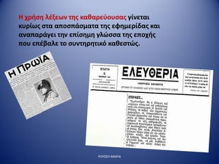 ΡΟΥΣΣΗ ΜΑΡΙΑ
Η χρήση λέξεων της καθαρεύουσας γίνεται
κυρίως στα αποσπάσματα της εφημερίδας και
αναπαράγει την επίσημη γλώσσα της εποχής
που επέβαλε το συντηρητικό καθεστώς.
 