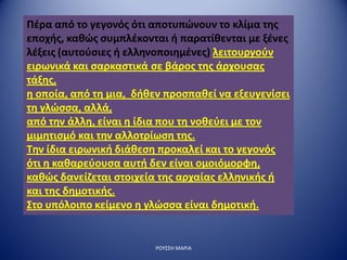 Πέρα από το γεγονός ότι αποτυπώνουν το κλίμα της
εποχής, καθώς συμπλέκονται ή παρατίθενται με ξένες
λέξεις (αυτούσιες ή ελληνοποιημένες) λειτουργούν
ειρωνικά και σαρκαστικά σε βάρος της άρχουσας
τάξης,
η οποία, από τη μια, δήθεν προσπαθεί να εξευγενίσει
τη γλώσσα, αλλά,
από την άλλη, είναι η ίδια που τη νοθεύει με τον
μιμητισμό και την αλλοτρίωση της.
Την ίδια ειρωνική διάθεση προκαλεί και το γεγονός
ότι η καθαρεύουσα αυτή δεν είναι ομοιόμορφη,
καθώς δανείζεται στοιχεία της αρχαίας ελληνικής ή
και της δημοτικής.
Στο υπόλοιπο κείμενο η γλώσσα είναι δημοτική.
ΡΟΥΣΣΗ ΜΑΡΙΑ
 