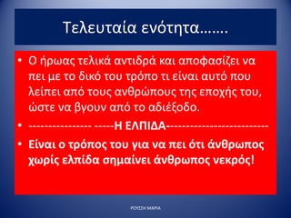 Τελευταία ενότητα…….
• Ο ήρωας τελικά αντιδρά και αποφασίζει να
πει με το δικό του τρόπο τι είναι αυτό που
λείπει από τους ανθρώπους της εποχής του,
ώστε να βγουν από το αδιέξοδο.
• ---------------- -----Η ΕΛΠΙΔΑ--------------------------
• Είναι ο τρόπος του για να πει ότι άνθρωπος
χωρίς ελπίδα σημαίνει άνθρωπος νεκρός!
ΡΟΥΣΣΗ ΜΑΡΙΑ
 