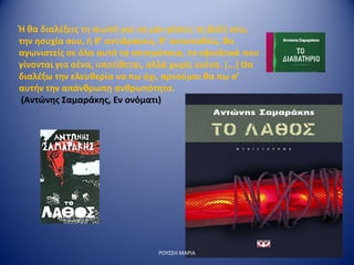 Ή θα διαλέξεις τη σιωπή για να μην χάσεις τη βολή σου,
την ησυχία σου, ή θ’ αντιδράσεις, θ’ αντισταθείς, θα
αγωνιστείς σε όλα αυτά τα αποτρόπαια, τα εφιαλτικά που
γίνονται για σένα, υποτίθεται, αλλά χωρίς εσένα. [...] Θα
διαλέξω την ελευθερία να πω όχι, αρνούμαι θα πω σ’
αυτήν την απάνθρωπη ανθρωπότητα.
(Αντώνης Σαμαράκης, Εν ονόματι)
ΡΟΥΣΣΗ ΜΑΡΙΑ
 