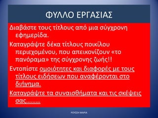 ΦΥΛΛΟ ΕΡΓΑΣΙΑΣ
Διαβάστε τους τίτλους από μια σύγχρονη
εφημερίδα.
Καταγράψτε δέκα τίτλους ποικίλου
περιεχομένου, που απεικονίζουν «το
πανόραμα» της σύγχρονης ζωής!!
Εντοπίστε ομοιότητες και διαφορές με τους
τίτλους ειδήσεων που αναφέρονται στο
διήγημα.
Καταγράψτε τα συναισθήματα και τις σκέψεις
σας………
ΡΟΥΣΣΗ ΜΑΡΙΑ
 
