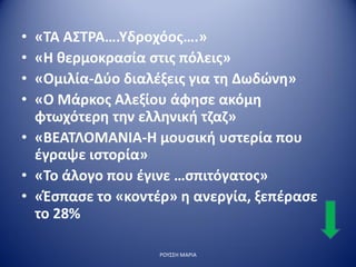 • «ΤΑ ΑΣΤΡΑ….Υδροχόος….»
• «Η θερμοκρασία στις πόλεις»
• «Ομιλία-Δύο διαλέξεις για τη Δωδώνη»
• «Ο Μάρκος Αλεξίου άφησε ακόμη
φτωχότερη την ελληνική τζαζ»
• «ΒΕΑΤΛΟΜΑΝΙΑ-Η μουσική υστερία που
έγραψε ιστορία»
• «Το άλογο που έγινε …σπιτόγατος»
• «Έσπασε το «κοντέρ» η ανεργία, ξεπέρασε
το 28%
ΡΟΥΣΣΗ ΜΑΡΙΑ
 