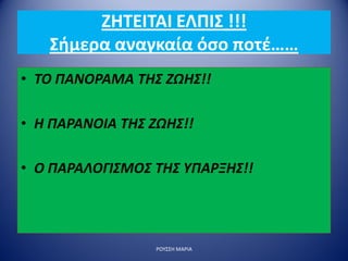 ΖΗΤΕΙΤΑΙ ΕΛΠΙΣ !!!
Σήμερα αναγκαία όσο ποτέ……
• ΤΟ ΠΑΝΟΡΑΜΑ ΤΗΣ ΖΩΗΣ!!
• Η ΠΑΡΑΝΟΙΑ ΤΗΣ ΖΩΗΣ!!
• Ο ΠΑΡΑΛΟΓΙΣΜΟΣ ΤΗΣ ΥΠΑΡΞΗΣ!!
ΡΟΥΣΣΗ ΜΑΡΙΑ
 