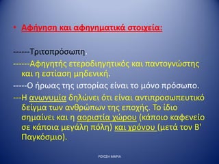 • Αφήγηση και αφηγηματικά στοιχεία:
------Τριτοπρόσωπη.
------Αφηγητής ετεροδιηγητικός και παντογνώστης
και η εστίαση μηδενική.
-----Ο ήρωας της ιστορίας είναι το μόνο πρόσωπο.
---Η ανωνυμία δηλώνει ότι είναι αντιπροσωπευτικό
δείγμα των ανθρώπων της εποχής. Το ίδιο
σημαίνει και η αοριστία χώρου (κάποιο καφενείο
σε κάποια μεγάλη πόλη) και χρόνου (μετά τον Β'
Παγκόσμιο).
ΡΟΥΣΣΗ ΜΑΡΙΑ
 
