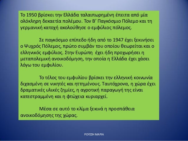 Î¡ÎŸÎ¥Î£Î£Î— ÎœÎ‘Î¡Î™Î‘
Î¤Î¿ 1950 Î²ÏÎ¯ÏƒÎºÎµÎ¹ Ï„Î·Î½ Î•Î»Î»Î¬Î´Î± Ï„Î±Î»Î±Î¹Ï€Ï‰ÏÎ·Î¼Î­Î½Î· Î­Ï€ÎµÎ¹Ï„Î± Î±Ï€ÏŒ Î¼Î¯Î±
Î¿Î»ÏŒÎºÎ»Î·ÏÎ· Î´ÎµÎºÎ±ÎµÏ„Î¯Î± Ï€Î¿Î»Î­Î¼Î¿Ï…. Î¤Î¿Î½ Î’â€™ Î Î±Î³ÎºÏŒÏƒÎ¼Î¹Î¿ Î ÏŒÎ»ÎµÎ¼Î¿ ÎºÎ±...