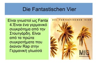 Die Fantastischen Vier
Είναι γνωστοί ως Fanta
4.Έιναι ένα γερμανικό
συγκρότημα από την
Στουτγάρδη. Είναι
από τα πρώτα
συγκροτήματα που
έκαναν Rap στην
Γερμανική γλωσσά
 