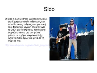 Sido
Ο Sido ή αλλιώς Paul Wurdig ξεχωρίζει
γιατί χρησιμοποιεί επιθετικούς και
προκλητικους στίχους στη μουσική
του. Μετά την μεγάλη του επιτυχία
το 2004 με το αλμπουμ του Maske
φορούσε πάντα μια ασημένια
μάσκα σε σχήμα νεκροκεφαλής.
Από το 2005 όμως και μετά δε τη
φόρεσε πια.
http://en.wikipedia.org/wiki/Sido_(rapper)
 