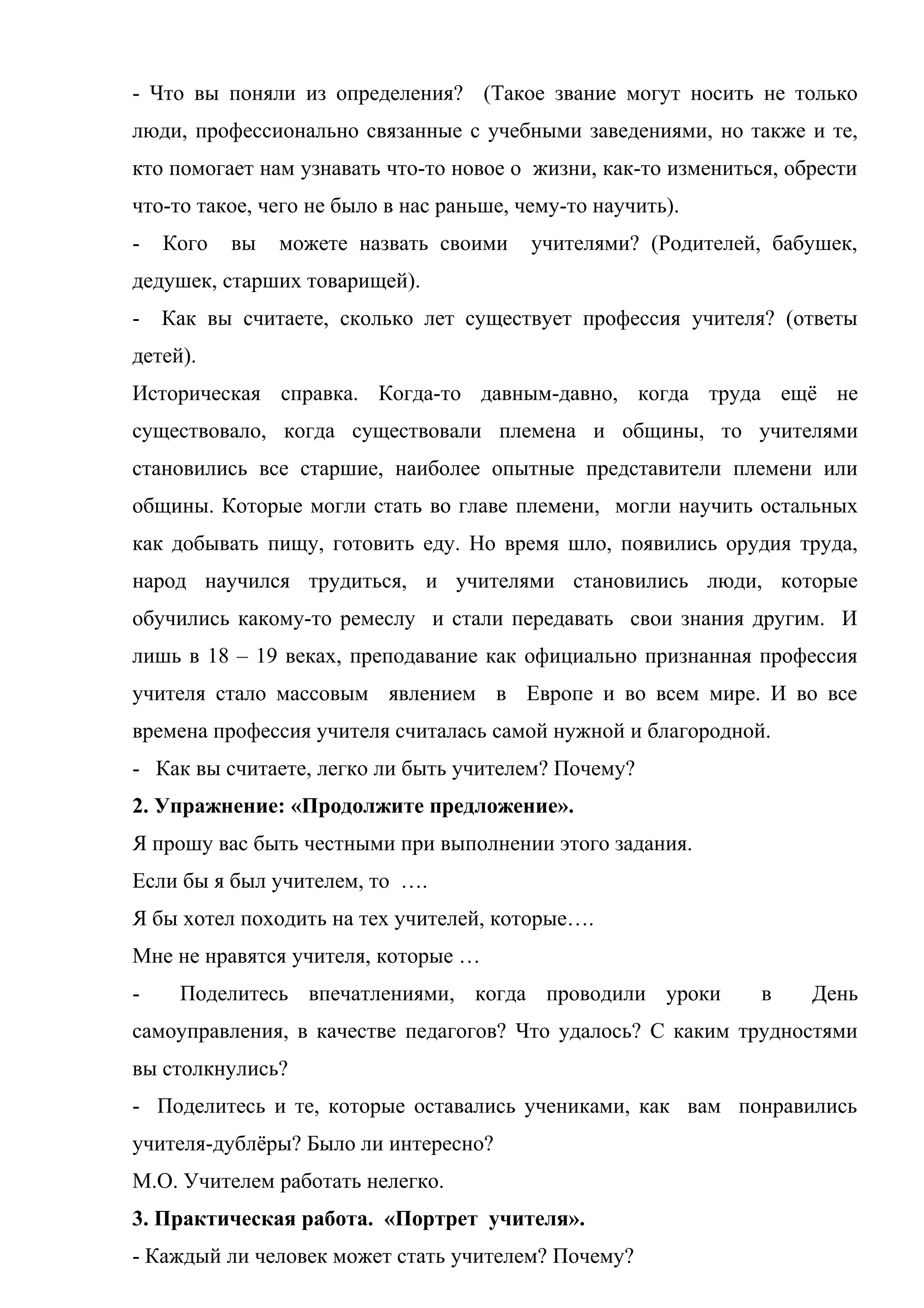 - Что вы поняли из определения? (Такое звание могут носить не только
люди, профессионально связанные с учебными заведениями, но также и те,
кто помогает нам узнавать что-то новое о жизни, как-то измениться, обрести
что-то такое, чего не было в нас раньше, чему-то научить).
- Кого вы можете назвать своими учителями? (Родителей, бабушек,
дедушек, старших товарищей).
- Как вы считаете, сколько лет существует профессия учителя? (ответы
детей).
Историческая справка. Когда-то давным-давно, когда труда ещё не
существовало, когда существовали племена и общины, то учителями
становились все старшие, наиболее опытные представители племени или
общины. Которые могли стать во главе племени, могли научить остальных
как добывать пищу, готовить еду. Но время шло, появились орудия труда,
народ научился трудиться, и учителями становились люди, которые
обучились какому-то ремеслу и стали передавать свои знания другим. И
лишь в 18 – 19 веках, преподавание как официально признанная профессия
учителя стало массовым явлением в Европе и во всем мире. И во все
времена профессия учителя считалась самой нужной и благородной.
- Как вы считаете, легко ли быть учителем? Почему?
2. Упражнение: «Продолжите предложение».
Я прошу вас быть честными при выполнении этого задания.
Если бы я был учителем, то ….
Я бы хотел походить на тех учителей, которые….
Мне не нравятся учителя, которые …
- Поделитесь впечатлениями, когда проводили уроки в День
самоуправления, в качестве педагогов? Что удалось? С каким трудностями
вы столкнулись?
- Поделитесь и те, которые оставались учениками, как вам понравились
учителя-дублёры? Было ли интересно?
М.О. Учителем работать нелегко.
3. Практическая работа. «Портрет учителя».
- Каждый ли человек может стать учителем? Почему?
 