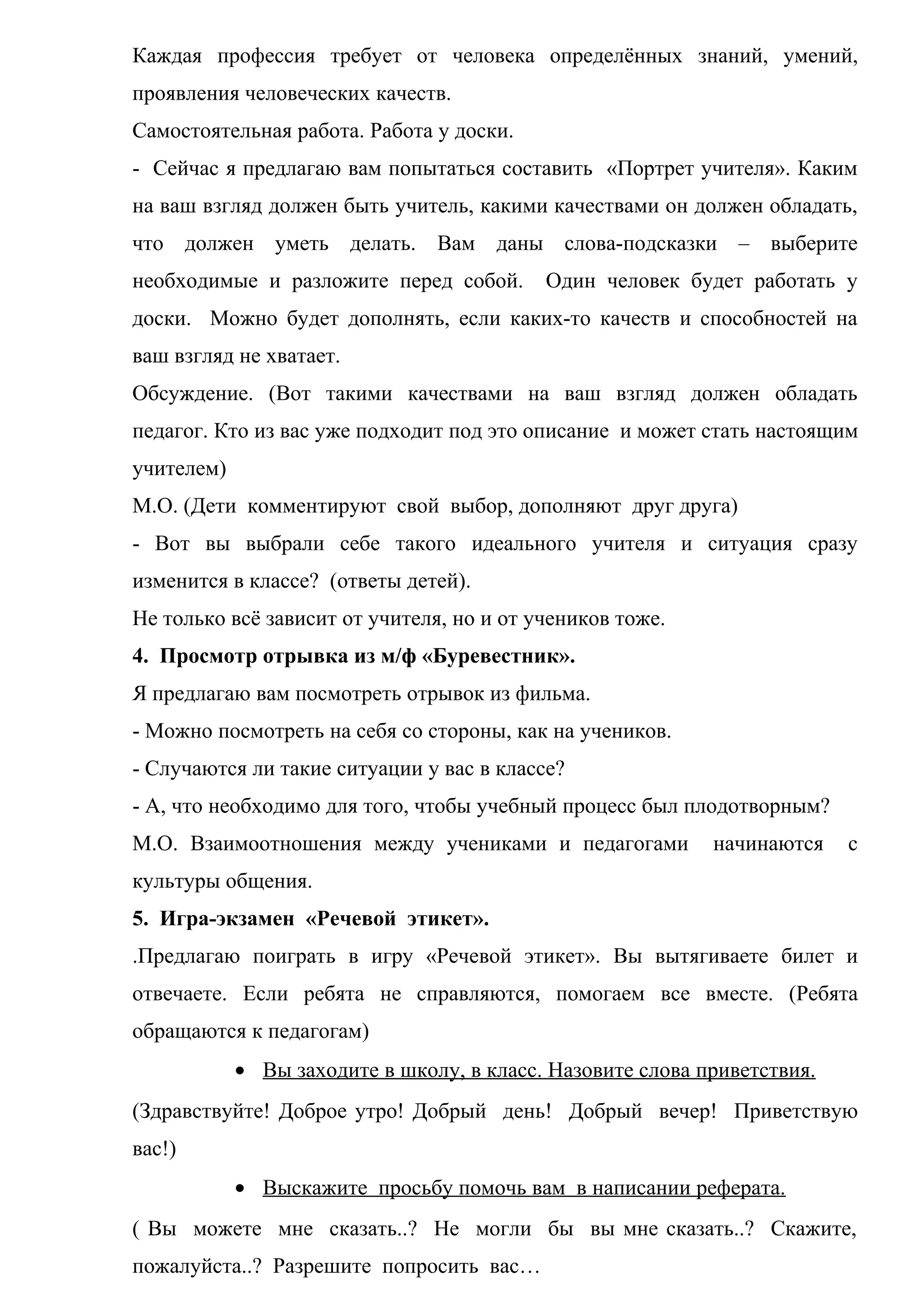 Каждая профессия требует от человека определённых знаний, умений,
проявления человеческих качеств.
Самостоятельная работа. Работа у доски.
- Сейчас я предлагаю вам попытаться составить «Портрет учителя». Каким
на ваш взгляд должен быть учитель, какими качествами он должен обладать,
что должен уметь делать. Вам даны слова-подсказки – выберите
необходимые и разложите перед собой. Один человек будет работать у
доски. Можно будет дополнять, если каких-то качеств и способностей на
ваш взгляд не хватает.
Обсуждение. (Вот такими качествами на ваш взгляд должен обладать
педагог. Кто из вас уже подходит под это описание и может стать настоящим
учителем)
М.О. (Дети комментируют свой выбор, дополняют друг друга)
- Вот вы выбрали себе такого идеального учителя и ситуация сразу
изменится в классе? (ответы детей).
Не только всё зависит от учителя, но и от учеников тоже.
4. Просмотр отрывка из м/ф «Буревестник».
Я предлагаю вам посмотреть отрывок из фильма.
- Можно посмотреть на себя со стороны, как на учеников.
- Случаются ли такие ситуации у вас в классе?
- А, что необходимо для того, чтобы учебный процесс был плодотворным?
М.О. Взаимоотношения между учениками и педагогами начинаются с
культуры общения.
5. Игра-экзамен «Речевой этикет».
.Предлагаю поиграть в игру «Речевой этикет». Вы вытягиваете билет и
отвечаете. Если ребята не справляются, помогаем все вместе. (Ребята
обращаются к педагогам)
• Вы заходите в школу, в класс. Назовите слова приветствия.
(Здравствуйте! Доброе утро! Добрый день! Добрый вечер! Приветствую
вас!)
• Выскажите просьбу помочь вам в написании реферата.
( Вы можете мне сказать..? Не могли бы вы мне сказать..? Скажите,
пожалуйста..? Разрешите попросить вас…
 