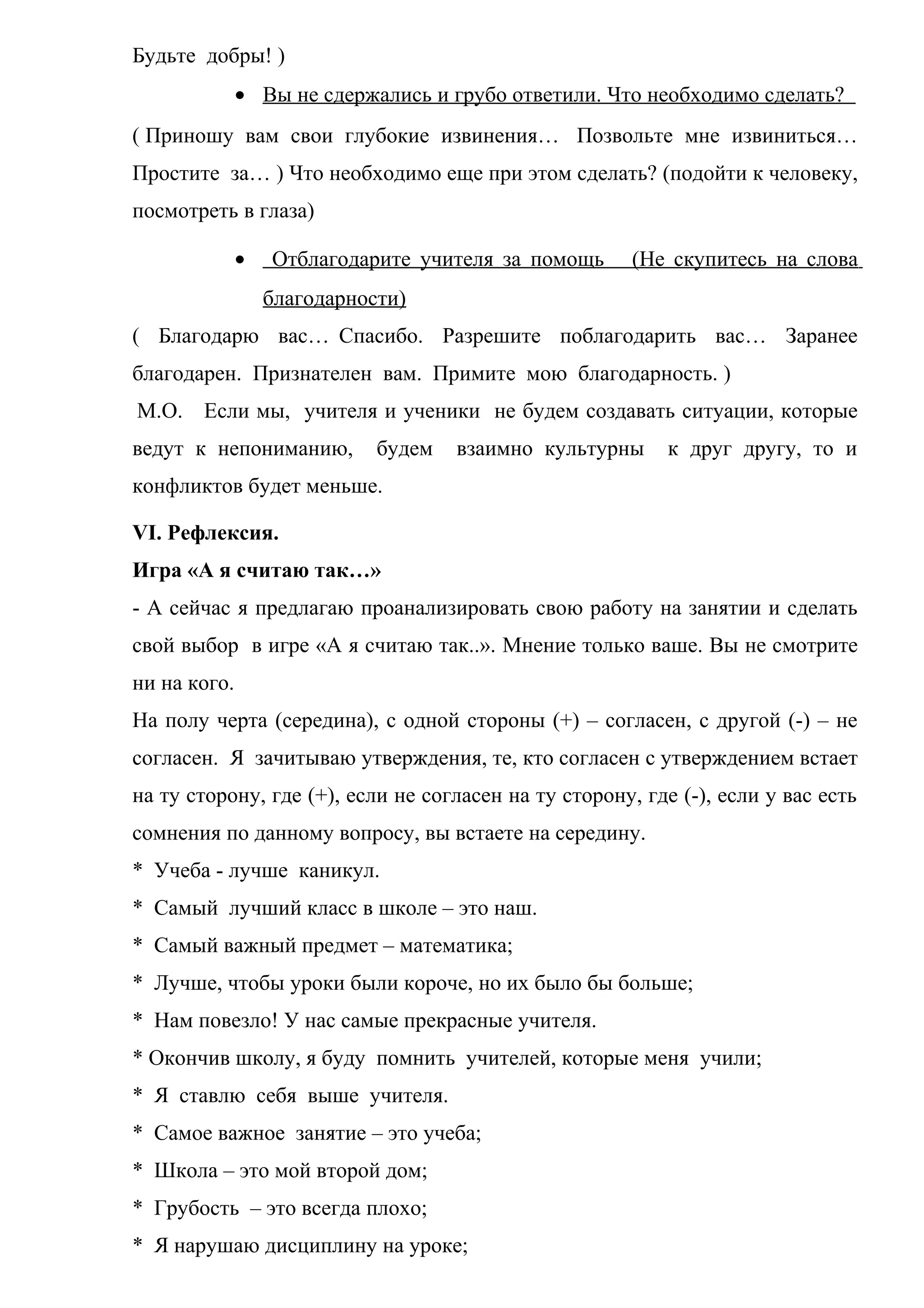 Будьте добры! )
• Вы не сдержались и грубо ответили. Что необходимо сделать?
( Приношу вам свои глубокие извинения… Позвольте мне извиниться…
Простите за… ) Что необходимо еще при этом сделать? (подойти к человеку,
посмотреть в глаза)
• Отблагодарите учителя за помощь (Не скупитесь на слова
благодарности)
( Благодарю вас… Спасибо. Разрешите поблагодарить вас… Заранее
благодарен. Признателен вам. Примите мою благодарность. )
М.О. Если мы, учителя и ученики не будем создавать ситуации, которые
ведут к непониманию, будем взаимно культурны к друг другу, то и
конфликтов будет меньше.
VI. Рефлексия.
Игра «А я считаю так…»
- А сейчас я предлагаю проанализировать свою работу на занятии и сделать
свой выбор в игре «А я считаю так..». Мнение только ваше. Вы не смотрите
ни на кого.
На полу черта (середина), с одной стороны (+) – согласен, с другой (-) – не
согласен. Я зачитываю утверждения, те, кто согласен с утверждением встает
на ту сторону, где (+), если не согласен на ту сторону, где (-), если у вас есть
сомнения по данному вопросу, вы встаете на середину.
* Учеба - лучше каникул.
* Самый лучший класс в школе – это наш.
* Самый важный предмет – математика;
* Лучше, чтобы уроки были короче, но их было бы больше;
* Нам повезло! У нас самые прекрасные учителя.
* Окончив школу, я буду помнить учителей, которые меня учили;
* Я ставлю себя выше учителя.
* Самое важное занятие – это учеба;
* Школа – это мой второй дом;
* Грубость – это всегда плохо;
* Я нарушаю дисциплину на уроке;
 