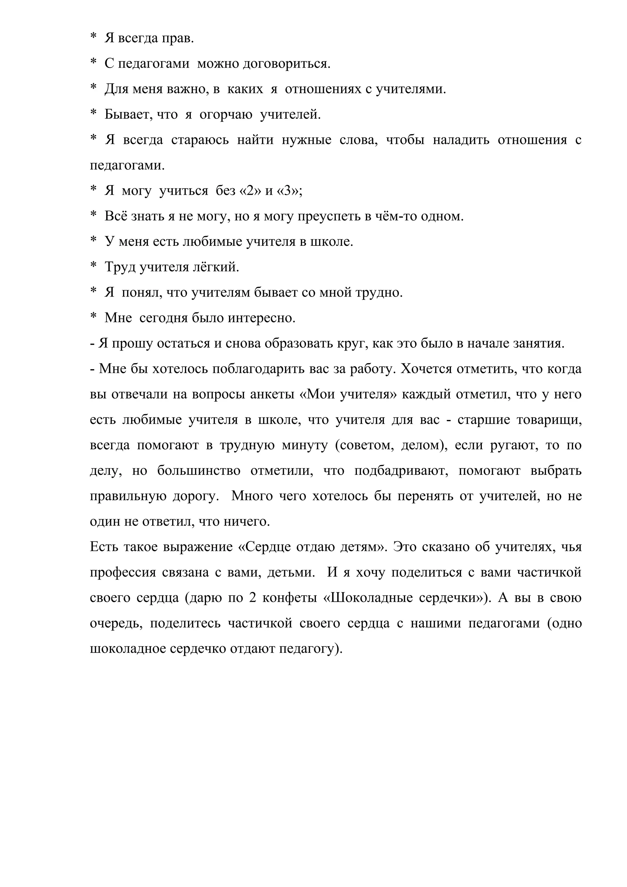 * Я всегда прав.
* С педагогами можно договориться.
* Для меня важно, в каких я отношениях с учителями.
* Бывает, что я огорчаю учителей.
* Я всегда стараюсь найти нужные слова, чтобы наладить отношения с
педагогами.
* Я могу учиться без «2» и «3»;
* Всё знать я не могу, но я могу преуспеть в чём-то одном.
* У меня есть любимые учителя в школе.
* Труд учителя лёгкий.
* Я понял, что учителям бывает со мной трудно.
* Мне сегодня было интересно.
- Я прошу остаться и снова образовать круг, как это было в начале занятия.
- Мне бы хотелось поблагодарить вас за работу. Хочется отметить, что когда
вы отвечали на вопросы анкеты «Мои учителя» каждый отметил, что у него
есть любимые учителя в школе, что учителя для вас - старшие товарищи,
всегда помогают в трудную минуту (советом, делом), если ругают, то по
делу, но большинство отметили, что подбадривают, помогают выбрать
правильную дорогу. Много чего хотелось бы перенять от учителей, но не
один не ответил, что ничего.
Есть такое выражение «Сердце отдаю детям». Это сказано об учителях, чья
профессия связана с вами, детьми. И я хочу поделиться с вами частичкой
своего сердца (дарю по 2 конфеты «Шоколадные сердечки»). А вы в свою
очередь, поделитесь частичкой своего сердца с нашими педагогами (одно
шоколадное сердечко отдают педагогу).
 