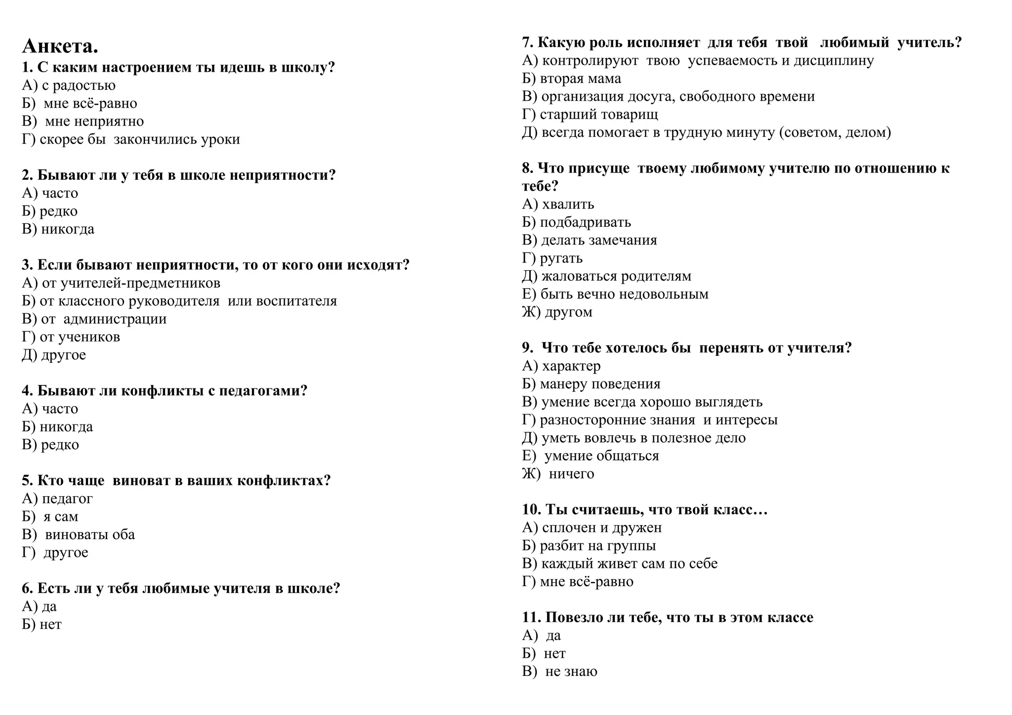 Анкета.
1. С каким настроением ты идешь в школу?
А) с радостью
Б) мне всё-равно
В) мне неприятно
Г) скорее бы закончились уроки
2. Бывают ли у тебя в школе неприятности?
А) часто
Б) редко
В) никогда
3. Если бывают неприятности, то от кого они исходят?
А) от учителей-предметников
Б) от классного руководителя или воспитателя
В) от администрации
Г) от учеников
Д) другое
4. Бывают ли конфликты с педагогами?
А) часто
Б) никогда
В) редко
5. Кто чаще виноват в ваших конфликтах?
А) педагог
Б) я сам
В) виноваты оба
Г) другое
6. Есть ли у тебя любимые учителя в школе?
А) да
Б) нет
7. Какую роль исполняет для тебя твой любимый учитель?
А) контролируют твою успеваемость и дисциплину
Б) вторая мама
В) организация досуга, свободного времени
Г) старший товарищ
Д) всегда помогает в трудную минуту (советом, делом)
8. Что присуще твоему любимому учителю по отношению к
тебе?
А) хвалить
Б) подбадривать
В) делать замечания
Г) ругать
Д) жаловаться родителям
Е) быть вечно недовольным
Ж) другом
9. Что тебе хотелось бы перенять от учителя?
А) характер
Б) манеру поведения
В) умение всегда хорошо выглядеть
Г) разносторонние знания и интересы
Д) уметь вовлечь в полезное дело
Е) умение общаться
Ж) ничего
10. Ты считаешь, что твой класс…
А) сплочен и дружен
Б) разбит на группы
В) каждый живет сам по себе
Г) мне всё-равно
11. Повезло ли тебе, что ты в этом классе
А) да
Б) нет
В) не знаю
 