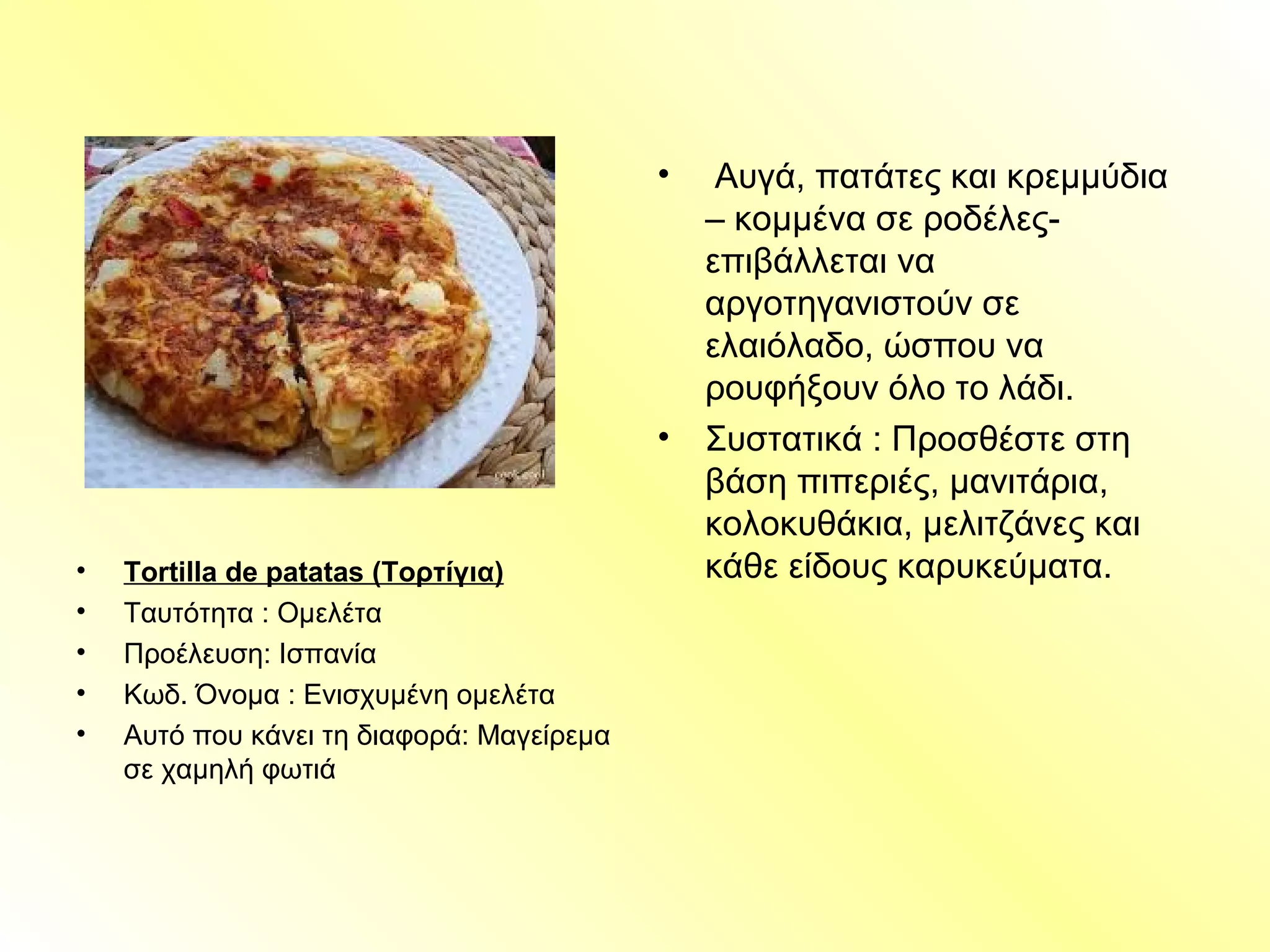 • Tortilla de patatas (Τορτίγια)
• Ταυτότητα : Ομελέτα
• Προέλευση: Ισπανία
• Κωδ. Όνομα : Ενισχυμένη ομελέτα
• Αυτό που κάνει τη διαφορά: Μαγείρεμα
σε χαμηλή φωτιά
• Αυγά, πατάτες και κρεμμύδια
– κομμένα σε ροδέλες-
επιβάλλεται να
αργοτηγανιστούν σε
ελαιόλαδο, ώσπου να
ρουφήξουν όλο το λάδι.
• Συστατικά : Προσθέστε στη
βάση πιπεριές, μανιτάρια,
κολοκυθάκια, μελιτζάνες και
κάθε είδους καρυκεύματα.
 