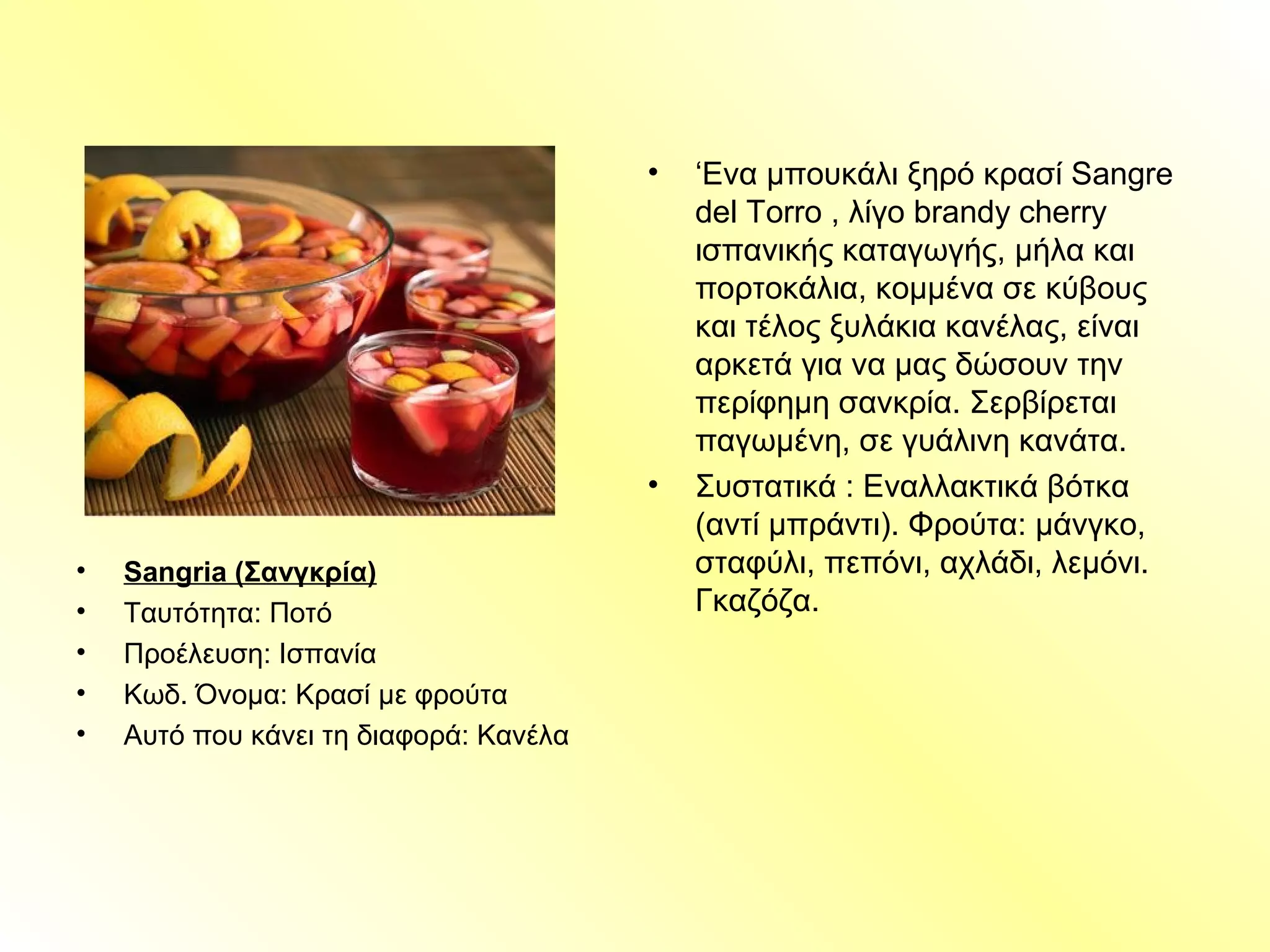 • Sangria (Σανγκρία)
• Ταυτότητα: Ποτό
• Προέλευση: Ισπανία
• Κωδ. Όνομα: Κρασί με φρούτα
• Αυτό που κάνει τη διαφορά: Κανέλα
• ‘Ενα μπουκάλι ξηρό κρασί Sangre
del Torro , λίγο brandy cherry
ισπανικής καταγωγής, μήλα και
πορτοκάλια, κομμένα σε κύβους
και τέλος ξυλάκια κανέλας, είναι
αρκετά για να μας δώσουν την
περίφημη σανκρία. Σερβίρεται
παγωμένη, σε γυάλινη κανάτα.
• Συστατικά : Εναλλακτικά βότκα
(αντί μπράντι). Φρούτα: μάνγκο,
σταφύλι, πεπόνι, αχλάδι, λεμόνι.
Γκαζόζα.
 