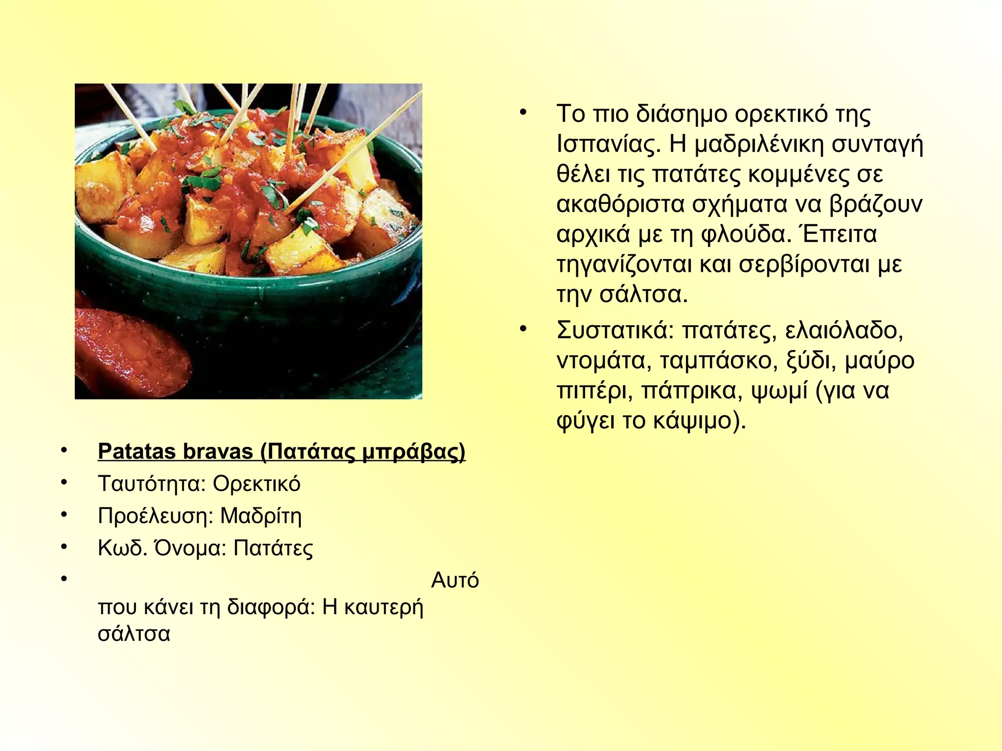 • Patatas bravas (Πατάτας μπράβας)
• Ταυτότητα: Ορεκτικό
• Προέλευση: Μαδρίτη
• Κωδ. Όνομα: Πατάτες
• Αυτό
που κάνει τη διαφορά: Η καυτερή
σάλτσα
• Το πιο διάσημο ορεκτικό της
Ισπανίας. Η μαδριλένικη συνταγή
θέλει τις πατάτες κομμένες σε
ακαθόριστα σχήματα να βράζουν
αρχικά με τη φλούδα. Έπειτα
τηγανίζονται και σερβίρονται με
την σάλτσα.
• Συστατικά: πατάτες, ελαιόλαδο,
ντομάτα, ταμπάσκο, ξύδι, μαύρο
πιπέρι, πάπρικα, ψωμί (για να
φύγει το κάψιμο).
 