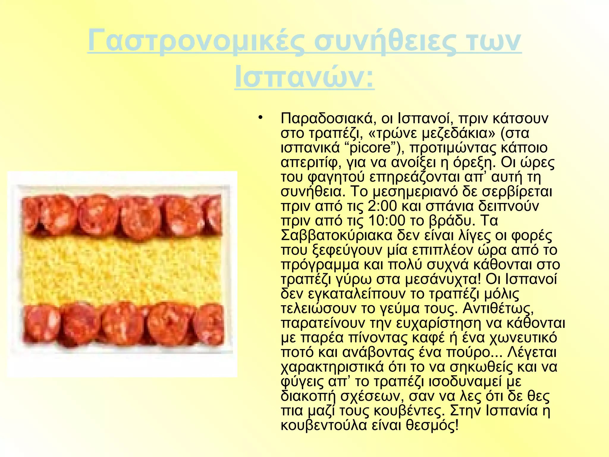 Γαστρονομικές συνήθειες των
Ισπανών:
• Παραδοσιακά, οι Ισπανοί, πριν κάτσουν
στο τραπέζι, «τρώνε μεζεδάκια» (στα
ισπανικά “picore”), προτιμώντας κάποιο
απεριτίφ, για να ανοίξει η όρεξη. Οι ώρες
του φαγητού επηρεάζονται απ’ αυτή τη
συνήθεια. Το μεσημεριανό δε σερβίρεται
πριν από τις 2:00 και σπάνια δειπνούν
πριν από τις 10:00 το βράδυ. Τα
Σαββατοκύριακα δεν είναι λίγες οι φορές
που ξεφεύγουν μία επιπλέον ώρα από το
πρόγραμμα και πολύ συχνά κάθονται στο
τραπέζι γύρω στα μεσάνυχτα! Οι Ισπανοί
δεν εγκαταλείπουν το τραπέζι μόλις
τελειώσουν το γεύμα τους. Αντιθέτως,
παρατείνουν την ευχαρίστηση να κάθονται
με παρέα πίνοντας καφέ ή ένα χωνευτικό
ποτό και ανάβοντας ένα πούρο... Λέγεται
χαρακτηριστικά ότι το να σηκωθείς και να
φύγεις απ’ το τραπέζι ισοδυναμεί με
διακοπή σχέσεων, σαν να λες ότι δε θες
πια μαζί τους κουβέντες. Στην Ισπανία η
κουβεντούλα είναι θεσμός!
 