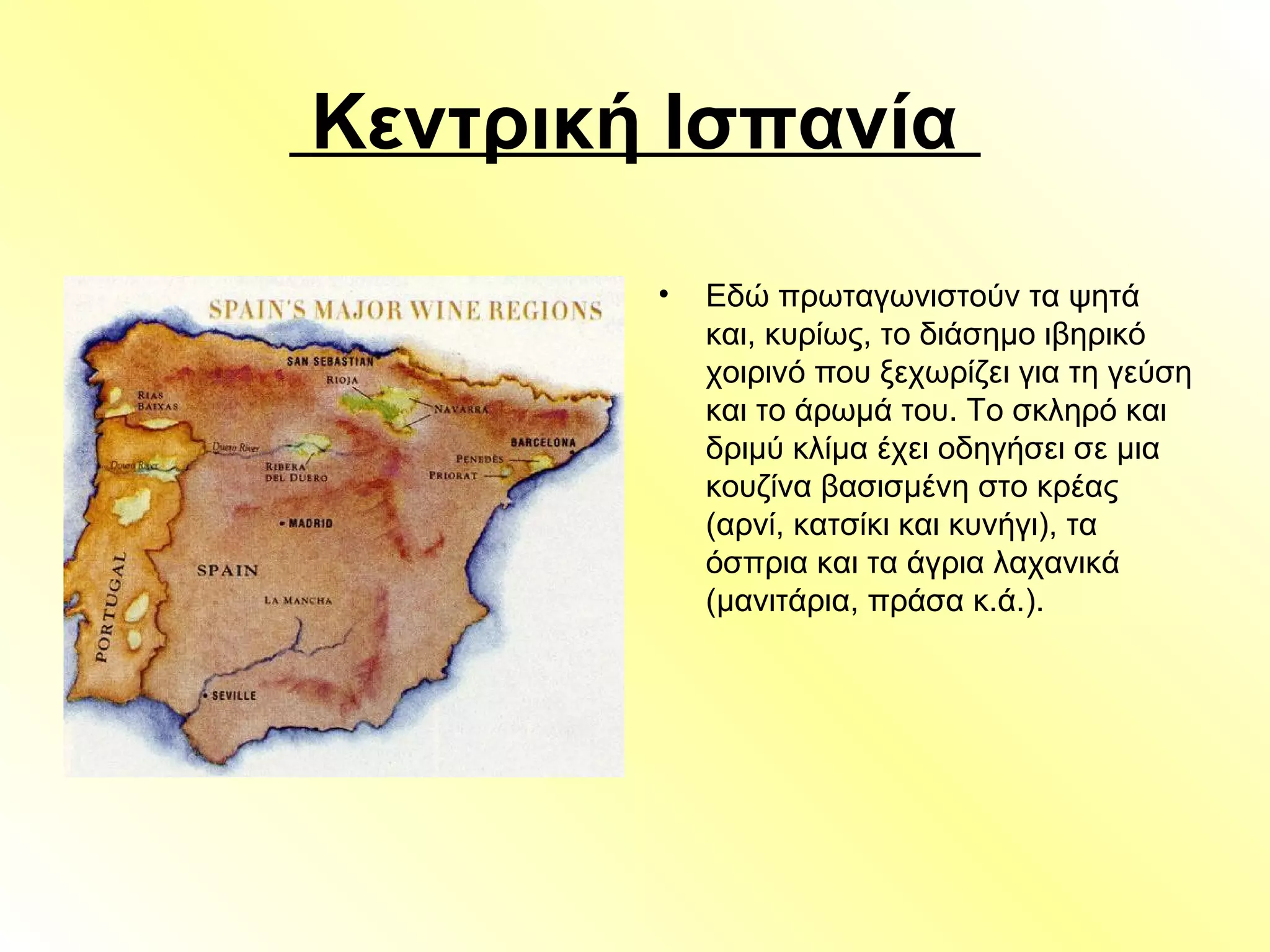 Κεντρική Ισπανία
• Εδώ πρωταγωνιστούν τα ψητά
και, κυρίως, το διάσημο ιβηρικό
χοιρινό που ξεχωρίζει για τη γεύση
και το άρωμά του. Το σκληρό και
δριμύ κλίμα έχει οδηγήσει σε μια
κουζίνα βασισμένη στο κρέας
(αρνί, κατσίκι και κυνήγι), τα
όσπρια και τα άγρια λαχανικά
(μανιτάρια, πράσα κ.ά.).
 