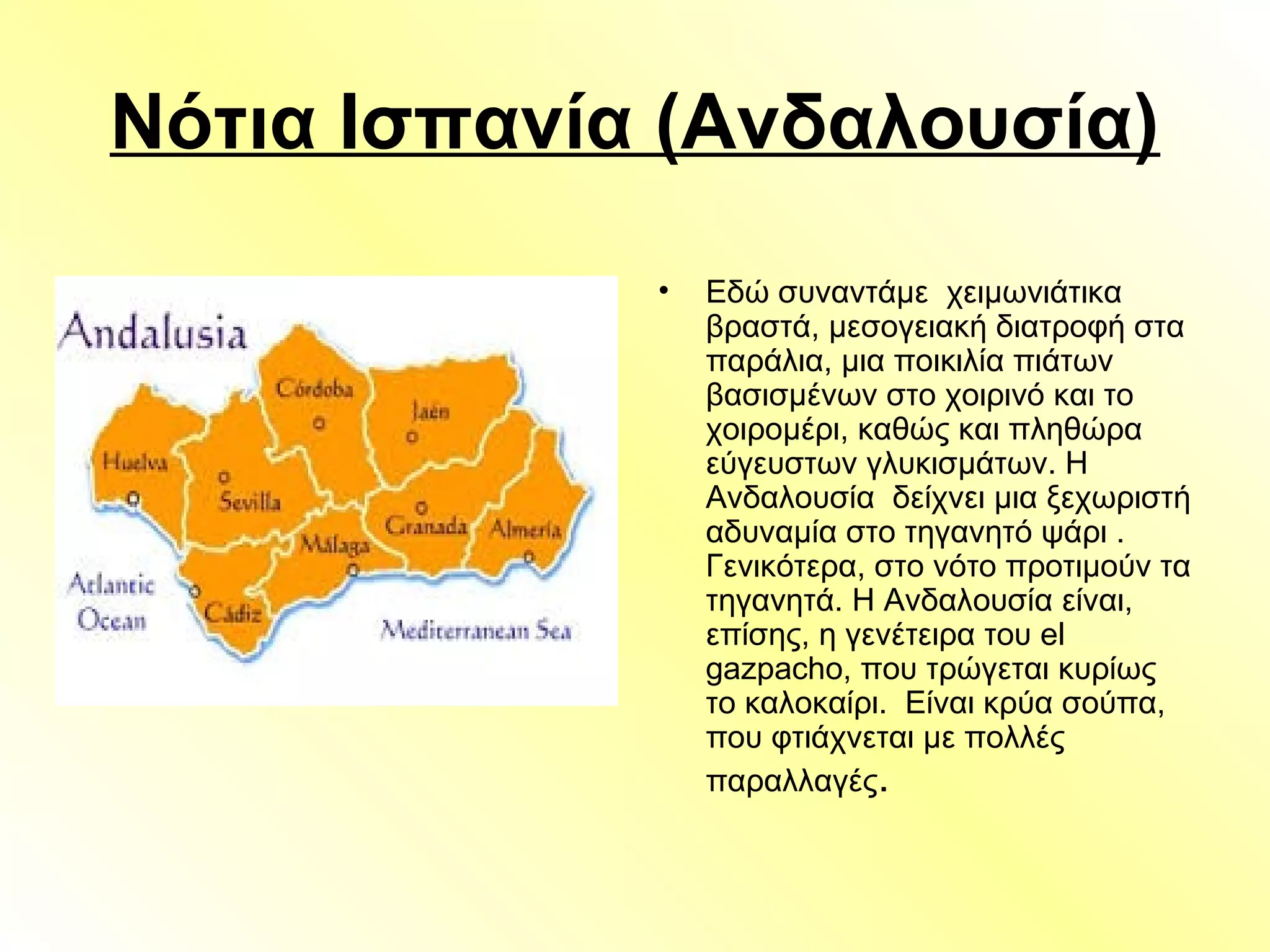 Νότια Ισπανία (Ανδαλουσία)
• Εδώ συναντάμε χειμωνιάτικα
βραστά, μεσογειακή διατροφή στα
παράλια, μια ποικιλία πιάτων
βασισμένων στο χοιρινό και το
χοιρομέρι, καθώς και πληθώρα
εύγευστων γλυκισμάτων. Η
Ανδαλουσία δείχνει μια ξεχωριστή
αδυναμία στο τηγανητό ψάρι .
Γενικότερα, στο νότο προτιμούν τα
τηγανητά. Η Ανδαλουσία είναι,
επίσης, η γενέτειρα του el
gazpacho, που τρώγεται κυρίως
το καλοκαίρι. Είναι κρύα σούπα,
που φτιάχνεται με πολλές
παραλλαγές.
 