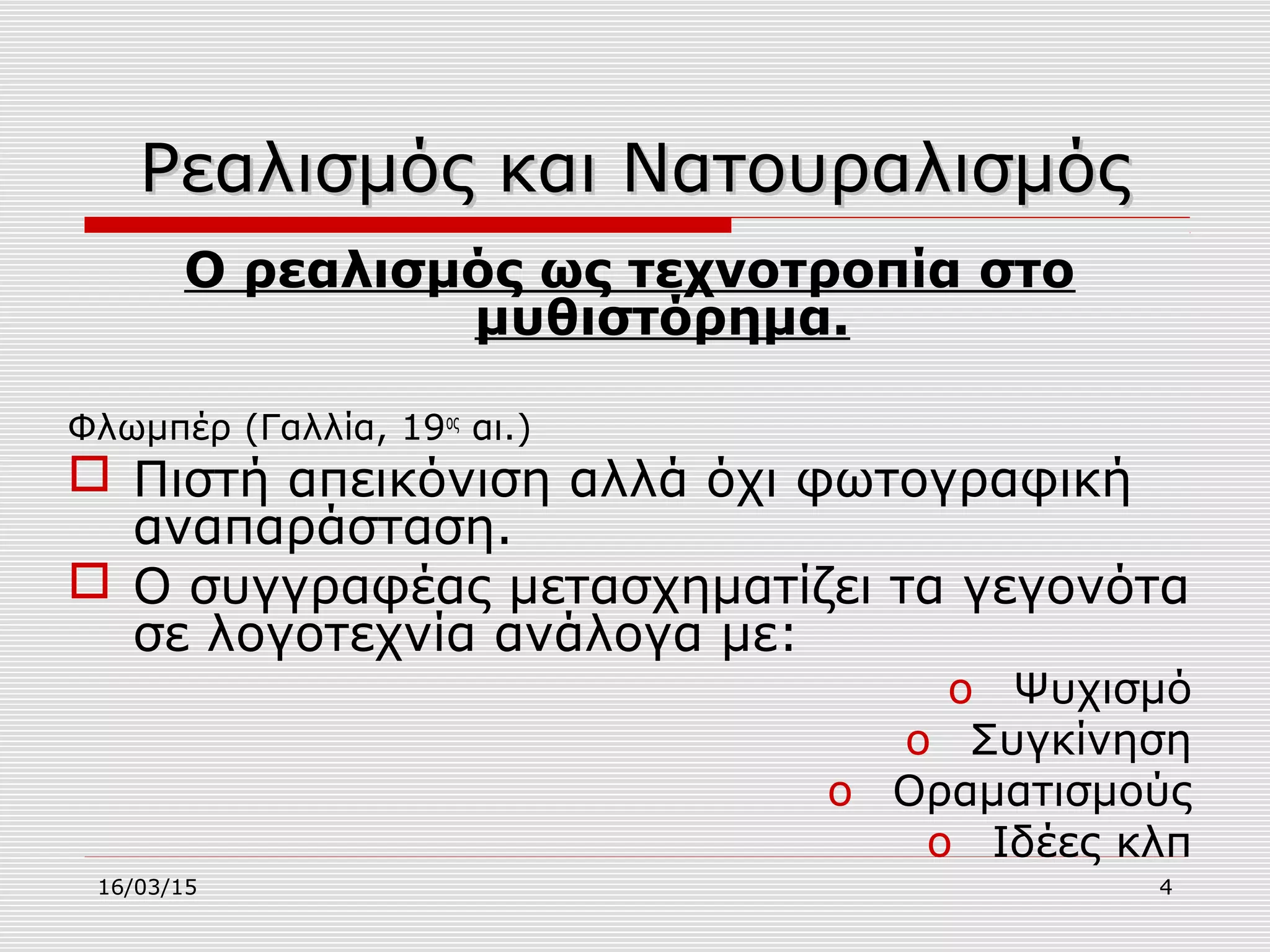 16/03/15 4
Ρεαλισμός και ΝατουραλισμόςΡεαλισμός και Νατουραλισμός
Ο ρεαλισμός ως τεχνοτροπία στο
μυθιστόρημα.
Φλωμπέρ (Γαλλία, 19ος
αι.)
 Πιστή απεικόνιση αλλά όχι φωτογραφική
αναπαράσταση.
 Ο συγγραφέας μετασχηματίζει τα γεγονότα
σε λογοτεχνία ανάλογα με:
o Ψυχισμό
o Συγκίνηση
o Οραματισμούς
o Ιδέες κλπ
 