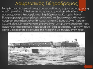 Λαυρεωτικός Σιδηρόδρομος
Το τρένο του Λαυρίου λειτουργούσε ανελλιπώς μέχρι την υποχώρηση
των Γερμανών το 1944 που υπέστη καταστροφές και διακόπηκε για
αρκετά χρόνια η λειτουργία του. Στη διάρκεια της Κατοχής, λόγω
έλλειψης μεταφορικών μέσων, εκτός από τα δρομολόγια Αθηνών –
Λαυρίου, επαναδρομολογήθηκε και τα τοπικά δρομολόγια Πειραιά –
Χαλανδρίου. Κάποιοι γενναίοι μηχανοδηγοί μετέφεραν κρυφά απ’ τους
Γερμανούς περισσότερα κάρβουνα απ’ όσα χρειαζόταν η μηχανή τους
και τα μοίραζαν σε οικογένειες της περιοχής για τη θέρμανσή τους.
 