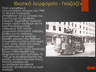 Ιδιωτικά λεωφορεία - Γκαζοζέν
Όταν κηρύχθηκε ο
ελληνοιταλικός πόλεμος του 1940
τα ιδιωτικά λεωφορεία
επιτάχθηκαν για τις ανάγκες του
Στρατού και του Ερυθρού
Σταυρού. Σημειώθηκε τεράστια
έλλειψη υγρών καυσίμων και τα
λιγοστά καύσιμα ήταν
νοθευμένα. Έτσι πολλά
λεωφορεία υπέστησαν σοβαρές
βλάβες και τα υπόλοιπα
μετατράπηκαν σε γκαζοζέν
δηλαδή οχήματα που διέθεταν
ένα μεγάλο ντεπόζιτο στην ουρά
ή στο καπό, Μέσα στο οποίο
παρασκευάζονταν αέριο
ξυλόπνευμα από ξηρά απόσταξη
ξύλων ή λιθάνθρακα που
διοχετεύονταν στον κινητήρα. Το
1943 με τη συνθηκολόγηση της
Ιταλίας, οι Ιταλοί πουλάνε στους
Έλληνες καύσιμα και
ανταλλακτικά και αρκετά
γκαζοζέν ξανακινούνται με υγρά
καύσιμα.
 