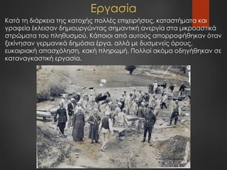 Εργασία
Κατά τη διάρκεια της κατοχής πολλές επιχειρήσεις, καταστήματα και
γραφεία έκλεισαν δημιουργώντας σημαντική ανεργία στα μικροαστικά
στρώματα του πληθυσμού. Κάποιοι από αυτούς απορροφήθηκαν όταν
ξεκίνησαν γερμανικά δημόσια έργα, αλλά με δυσμενείς όρους,
ευκαιριακή απασχόληση, κακή πληρωμή. Πολλοί ακόμα οδηγήθηκαν σε
καταναγκαστική εργασία.
 