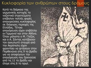 Κυκλοφορία των ανθρώπων στους δρόμους
Κατά τη διάρκεια της
γερμανικής κατοχής τα
ναζιστικά στρατεύματα
επέβαλαν πολλές φορές
απαγορεύσεις κυκλοφορίας
σε διάφορες περιοχές της
Ελλάδας. Τέτοια
απαγόρευση είχαν επιβάλλει
οι Γερμανοί και στην Αθήνα.
Όταν μάλιστα ο Μ. Γλέζος
και ο Α. Σάντας κατέβασαν
τον αγκυλωτό σταυρό από
την Ακρόπολη είχαν
φροντίσει να φτάσουν στον
Παρθενώνα στις 9 το βράδυ
για να αποφύγουν την
απαγόρευση που ξεκινούσε
από τις 11 το βράδυ και
έληγε στις 6 το πρωί.
 