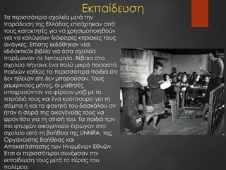 Εκπαίδευση
Τα περισσότερα σχολεία μετά την
παράδοση της Ελλάδας επιτάχτηκαν από
τους κατακτητές για να χρησιμοποιηθούν
για να καλύψουν διάφορες κτιριακές τους
ανάγκες. Επίσης εκδόθηκαν νέα
«διδακτικά» βιβλία για όσα σχολεία
παρέμειναν σε λειτουργία. Βέβαια στο
σχολείο πήγαινε ένα πολύ μικρό ποσοστό
παιδιών καθώς τα περισσότερα παιδιά είτε
δεν ήθελαν είτε δεν μπορούσαν. Τους
χειμερινούς μήνες, οι μαθητές
υποχρεούνταν να φέρουν μαζί με το
τετράδιό τους και ένα κούτσουρο για τη
σόμπα ή και το φαγητό του δασκάλου αν
ήταν η σειρά της οικογένειάς τους να
φροντίσει για τη σίτισή του. Τα παιδιά των
πιο φτωχών οικογενειών έτρωγαν στο
σχολείο από τη βοήθεια της UNNRA, της
Οργάνωσης Βοήθειας και
Αποκατάστασης των Ηνωμένων Εθνών.
Έτσι οι περισσότεροι συνέχισαν την
εκπαίδευση τους μετά το πέρας του
πολέμου.
 