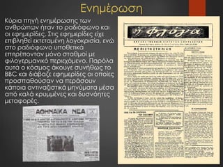 Ενημέρωση
Κύρια πηγή ενημέρωσης των
ανθρώπων ήταν το ραδιόφωνο και
οι εφημερίδες. Στις εφημερίδες είχε
επιβληθεί εκτεταμένη λογοκρισία, ενώ
στο ραδιόφωνο υποθετικά
επιτρέπονταν μόνο σταθμοί με
φιλογερμανικό περιεχόμενο. Παρόλα
αυτά ο κόσμος άκουγε συνήθως το
BBC και διάβαζε εφημερίδες οι οποίες
προσπαθούσαν να περάσουν
κάποια αντιναζιστικά μηνύματα μέσα
από καλά κρυμμένες και δυσνόητες
μεταφορές.
 
