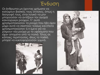 Ένδυση
Οι άνθρωποι μη έχοντας χρήματα να
καλύψουν βασικές τους ανάγκες, όπως η
διατροφή τους, είναι λογικό να μην
μπορούσαν να αντέξουν την αγορά
καινούργιων ρούχων. Γι’ αυτό
χρησιμοποιούσαν τα ρούχα που ήδη είχαν
μέχρι αυτά να σκιστούν τελείως και έπειτα
χρησιμοποιούσαν ό,τι έμενε για να
ράψουν νέα ρούχα με τα υφάσματα που
είχαν απομείνει από τα παλιά. Τέλος σε
κάποιες περιπτώσεις, ιδίως τα παιδιά,
μπορεί να κυκλοφορούσαν γυμνά.
 