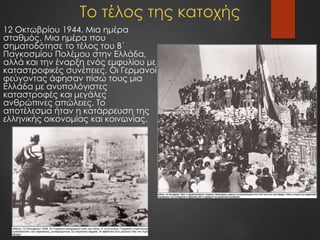Το τέλος της κατοχής
12 Οκτωβρίου 1944. Μια ημέρα
σταθμός. Μια ημέρα που
σηματοδότησε το τέλος του Β΄
Παγκοσμίου Πολέμου στην Ελλάδα,
αλλά και την έναρξη ενός εμφυλίου με
καταστροφικές συνέπειες. Οι Γερμανοί
φεύγοντας άφησαν πίσω τους μια
Ελλάδα με ανυπολόγιστες
καταστροφές και μεγάλες
ανθρώπινες απώλειες. Το
αποτέλεσμα ήταν η κατάρρευση της
ελληνικής οικονομίας και κοινωνίας.
 