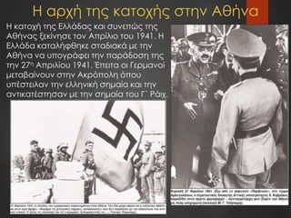 Η αρχή της κατοχής στην Αθήνα
Η κατοχή της Ελλάδας και συνεπώς της
Αθήνας ξεκίνησε τον Απρίλιο του 1941. Η
Ελλάδα καταλήφθηκε σταδιακά με την
Αθήνα να υπογράφει την παράδοση της
την 27η Απριλίου 1941. Έπειτα οι Γερμανοί
μεταβαίνουν στην Ακρόπολη όπου
υπέστειλαν την ελληνική σημαία και την
αντικατέστησαν με την σημαία του Γ΄ Ράιχ.
 