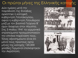 Οι πρώτοι μήνες της Ελληνικής κατοχής
Δύο ημέρες μετά την
παράδοση της Ελλάδας
ορκίστηκε η κατοχική
κυβέρνηση Τσολάκογλου,
αφού η κυβέρνηση Τσουδερού
μαζί με τον βασιλιά Γεώργιο Β΄
είχαν διαφύγει στην Αίγυπτο.
Στις 3 Μαΐου 1941 τα γερμανικά
στρατεύματα πραγματοποιούν
την επινίκια παρέλαση τους.
Τέλος αξιοσημείωτο είναι ότι
μόνο τους πρώτους οχτώ
μήνες της κατοχής 120.000
χιλιάδες Γερμανοί επισκέφτηκαν
την Ακρόπολη
 