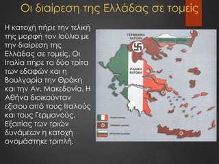 Οι διαίρεση της Ελλάδας σε τομείς
Η κατοχή πήρε την τελική
της μορφή τον Ιούλιο με
την διαίρεση της
Ελλάδας σε τομείς. Οι
Ιταλία πήρε τα δύο τρίτα
των εδαφών και η
Βουλγαρία την Θράκη
και την Αν. Μακεδονία. Η
Αθήνα διοικούνταν
εξίσου από τους Ιταλούς
και τους Γερμανούς.
Εξαιτίας των τριών
δυνάμεων η κατοχή
ονομάστηκε τριπλή.
 