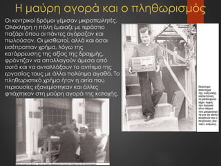 Η μαύρη αγορά και ο πληθωρισμός
Οι κεντρικοί δρόμοι γέμισαν μικροπωλητές.
Ολόκληρη η πόλη έμοιαζε με τεράστιο
παζάρι όπου οι πάντες αγόραζαν και
πωλούσαν. Οι μισθωτοί, αλλά και όσοι
εισέπρατταν χρήμα, λόγω της
κατάρρευσης της αξίας της δραχμής,
φρόντιζαν να απαλλαγούν άμεσα από
αυτά και να ανταλλάξουν το αντίτιμο της
εργασίας τους με άλλα πολύτιμα αγαθά. Το
πληθωριστικό χρήμα ήταν η αιτία που
περιουσίες εξανεμίστηκαν και άλλες
φτιάχτηκαν στη μαύρη αγορά της κατοχής.
 