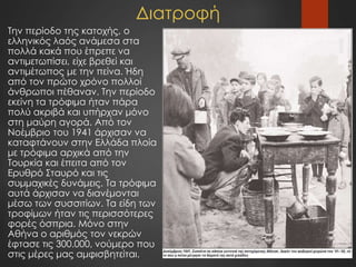 Διατροφή
Την περίοδο της κατοχής, ο
ελληνικός λαός ανάμεσα στα
πολλά κακά που έπρεπε να
αντιμετωπίσει, είχε βρεθεί και
αντιμέτωπος με την πείνα. Ήδη
από τον πρώτο χρόνο πολλοί
άνθρωποι πέθαναν. Την περίοδο
εκείνη τα τρόφιμα ήταν πάρα
πολύ ακριβά και υπήρχαν μόνο
στη μαύρη αγορά. Από τον
Νοέμβριο του 1941 άρχισαν να
καταφτάνουν στην Ελλάδα πλοία
με τρόφιμα αρχικά από την
Τουρκία και έπειτα από τον
Ερυθρό Σταυρό και τις
συμμαχικές δυνάμεις. Τα τρόφιμα
αυτά άρχισαν να διανέμονται
μέσω των συσσιτίων. Τα είδη των
τροφίμων ήταν τις περισσότερες
φορές όσπρια. Μόνο στην
Αθήνα ο αριθμός τον νεκρών
έφτασε τις 300.000, νούμερο που
στις μέρες μας αμφισβητείται.
 