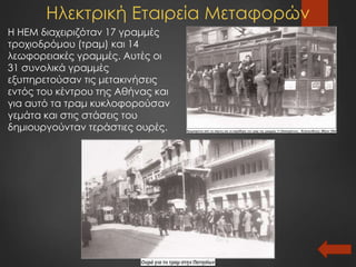 Ηλεκτρική Εταιρεία Μεταφορών
Η ΗΕΜ διαχειριζόταν 17 γραμμές
τροχιοδρόμου (τραμ) και 14
λεωφορειακές γραμμές. Αυτές οι
31 συνολικά γραμμές
εξυπηρετούσαν τις μετακινήσεις
εντός του κέντρου της Αθήνας και
για αυτό τα τραμ κυκλοφορούσαν
γεμάτα και στις στάσεις του
δημιουργούνταν τεράστιες ουρές.
 