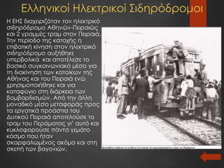 Ελληνικοί Ηλεκτρικοί Σιδηρόδρομοι
Η ΕΗΣ διαχειριζόταν τον ηλεκτρικό
σιδηρόδρομο Αθηνών-Πειραιώς
και 2 γραμμές τραμ στον Πειραιά.
Την περίοδο της κατοχής η
επιβατική κίνηση στον ηλεκτρικό
σιδηρόδρομο αυξήθηκε
υπερβολικά και αποτέλεσε το
βασικό συγκοινωνιακό μέσο για
τη διακίνηση των κατοίκων της
Αθήνας και του Πειραιά ενώ
χρησιμοποιήθηκε και για
καταφύγιο στη διάρκεια των
βομβαρδισμών. Από την άλλη
μοναδικό μέσο μεταφοράς προς
τα εργατικά προάστια του
Δυτικού Πειραιά αποτελούσε το
τραμ του Περάματος γι’ αυτό και
κυκλοφορούσε πάντα γεμάτο
κόσμο που ήταν
σκαρφαλωμένος ακόμα και στη
σκεπή των βαγονιών.
 