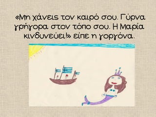«Μη χάνεις τον καιρό σου. Γύρνα
γρήγορα στον τόπο σου. Η Μαρία
κινδυνεύει!» είπε η γοργόνα.
 