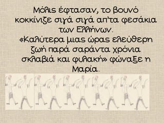 Μόλις έφτασαν, το βουνό
κοκκίνιζε σιγά σιγά απ’τα φεσάκια
των Ελλήνων.
«Καλύτερα μιας ώρας ελεύθερη
ζωή παρά σαράντα χρόνια
σκλαβιά και φυλακή» φώναξε η
Μαρία.
 