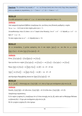 14
Σημείωση: Τις εξισώσεις της μορφής v
z a , τις λύνουμε (αυτές που είναι εντός ύλης) όπως παραπάνω.
Δείτε ως άσκηση τις περιπτώσεις: i) v = 2 και α =  1 ii) v = 4 και α =  1 .
ΘΕΜΑ 18
Για κάθε πραγματικό x ισχύει x
e x  1 και το ίσον ισχύει μόνο όταν x = 0 .
Απόδειξη
Από εφαρμογή σχολικού βιβλίου γνωρίζουμε ότι, για όλους τους θετικούς αριθμούς x ισχύει
ln x x  1(1) και το ίσον ισχύει μόνο για x = 1.
Αντικαθιστούμε στην (1) όπου x το x
e (αφού είναι θετικός), x x
ln e e  1 δηλαδή x
x e  1
άρα x
e x  1.
Το ίσον ισχύει όταν το x
e  1 δηλαδή όταν x = 0.
ΘΕΜΑ 19
Αν οι συναρτήσεις f , gείναι ορισμένες στο Δ και ισχύει  g x m για όλα τα x Δ και
 o
x x
f xlim

 0 ,τότε     o
x x
f x g xlim

 0 .
Απόδειξη
Είναι,          f x g x f x g x m f x  .
Άρα για όλα τα x ισχύει              f x g x m f x m f x f x g x m f x    
Όμως    o o
x x x x
m f x m f x m mlim lim
 
    0 0 0 και
   o o
x x x x
m f x m f x m mlim lim
 
         
 
0 0 0
από Κριτήριο Παρεμβολής έπεται ότι     o
x x
f x g xlim

 0 .
ΘΕΜΑ 20
Αν f : α, β    συνεχής και    f α f β  0 , τότε η f έχει μια τουλάχιστον ρίζα στο [α, β].
Απόδειξη
Επειδή    f α f β  0 ή θα είναι    f α f β  0 (1) ή θα είναι    f α f β  0 (2).
Διακρίνουμε περιπτώσεις:
Ι) Αν ισχύει η σχέση (1), γνωρίζουμε ότι η f είναι συνεχής στο [α, β], οπότε από το Θεώρημα Bolzano
η εξίσωση f(x) = 0 έχει μία τουλάχιστον ρίζα στο (α ,β).
ΙΙ) Αν η ισχύει η σχέση (2), τότε έχουμε
 