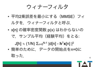 ウィナーフィルタ
• 平均2乗誤差を最小にする（MMSE）フィ
ルタを，ウィナーフィルタと呼ぶ．
• x[n] の確率密度関数 p(x) はわからないの
で，サンプル平均（経験平均）をとる:
J[h] ≒ (1/N) Σn=0
N-1 |d[n] - hTx[n] |2
• 簡単のために，データの開始点をn=0に
取った． 6
 