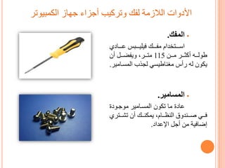 ‫الكمبيوتر‬ ‫جهاز‬ ‫أجزاء‬ ‫وتركيب‬ ‫لفك‬ ‫الالزمة‬ ‫األدوات‬
‫المفك‬.
‫دام‬ ‫تتتت‬‫ت‬‫اس‬‫تتتاد‬‫ت‬‫ع‬ ‫تتتب‬‫ت‬‫فيلي‬ ‫تتتك‬‫ت‬‫مف‬
‫تتن‬‫ت‬‫م‬ ‫تتر‬‫ت‬‫أكم‬ ‫تتك‬‫ت‬‫طول‬115‫تتر‬‫ت‬‫مت‬‫أن‬ ‫تتل‬‫ت‬‫ويفض‬
‫المستامي‬ ‫لجذب‬ ‫مغناطيسي‬ ‫رأس‬ ‫لك‬ ‫يكون‬‫ر‬.
‫المسامير‬.
‫عادة‬‫موجتودة‬ ‫المستامير‬ ‫تكون‬ ‫ما‬
‫تتندو‬‫ت‬‫و‬ ‫تتي‬‫ت‬‫ف‬‫تتك‬‫ت‬‫يمكن‬ ‫تتام‬‫ت‬‫النظ‬‫تتتر‬‫ت‬‫تش‬ ‫أن‬
‫أجل‬ ‫من‬ ‫إضافية‬‫اإلعداد‬.
 
