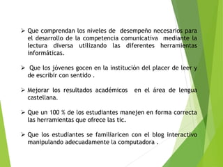  Que comprendan los niveles de desempeño necesarios para
el desarrollo de la competencia comunicativa mediante la
lectura diversa utilizando las diferentes herramientas
informáticas.
 Que los jóvenes gocen en la institución del placer de leer y
de escribir con sentido .
 Mejorar los resultados académicos en el área de lengua
castellana.
 Que un 100 % de los estudiantes manejen en forma correcta
las herramientas que ofrece las tic.
 Que los estudiantes se familiaricen con el blog interactivo
manipulando adecuadamente la computadora .
 