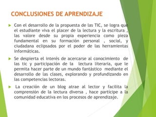 CONCLUSIONES DE APRENDIZAJE
 Con el desarrollo de la propuesta de las TIC, se logra que
el estudiante viva el placer de la lectura y la escritura ,
las valore desde su propia experiencia como pieza
fundamental en su formación personal , social, y
ciudadana eclipsados por el poder de las herramientas
informáticas.
 Se despierta el interés de acercarse al conocimiento de
las tic y participación de la lectura literaria, que le
permita hacer parte de un mundo fantástico mediante el
desarrollo de las clases, explorando y profundizando en
las competencias lectoras.
 La creación de un blog atrae al lector y facilita la
comprensión de la lectura diversa , hace partícipe a la
comunidad educativa en los procesos de aprendizaje.
 