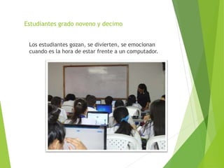Estudiantes grado noveno y decimo
Los estudiantes gozan, se divierten, se emocionan
cuando es la hora de estar frente a un computador.
 